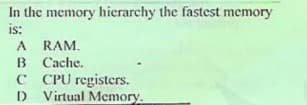In the memory hierarchy the fastest memory
is:
A RAM.
B Cache.
C PU registers.
D Virtual Memory.
D
