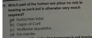 19. Which part of the human ear plays no role In
hearing as such but is otherwise very much
required?
la Eustachian fube
(b) Organ of Corti
(c) Vestibular apparatus
(d) Ear ossicles
llauing bormones Is n
ot Involve
