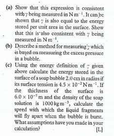 (a) Show that this expression is consistent
with y being measured in Nm. It can be
shown that is also equal to the energy
stored per umit area in the surface. Show
that this is also consistent with y being
measured in N m.
(b) Describe a method for measuring; which
is başed on measuring the excess pressuze
in a bubble.
(c) Using the energy definition of : given
above calculate the energy stored in the
surface of a soap bubble 2.0 cm in radius if
its surface tension is 4.5 x 10-2Nm . If
the thickness of the surface is
6.0 x 10-m and the density of the soap
solution is 1000 kg m-, calculate the
speed with which the liquid fragments
will fly apart when the bubble is burst.
What assumptions have you made in your
calculation?
[L]
