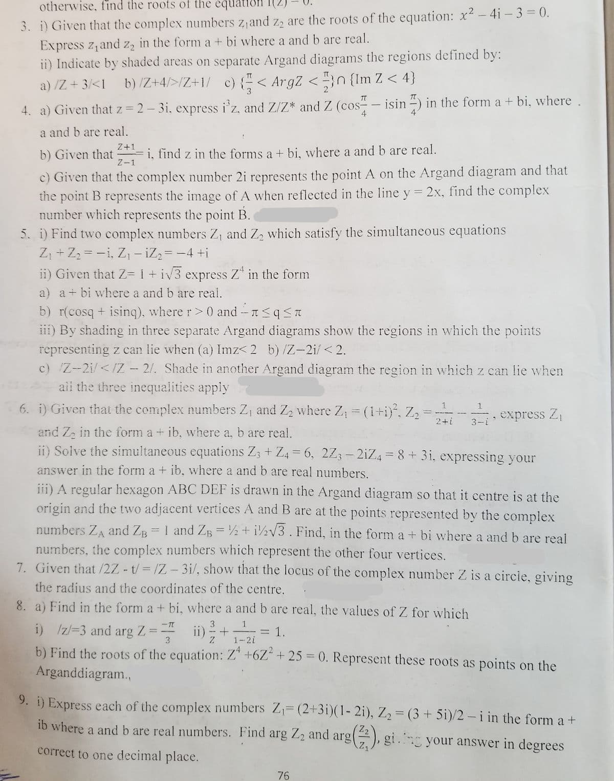 otherwise, find the roots of the equatiön
3. i) Given that the complex numbers z,and z, are the roots of the equation: x² - 4i – 3 = 0.
Express z,and z, in the form a + bi where a and b are real.
ii) Indicate by shaded areas on separate Argand diagrams the regions defined by:
a) /Z + 3/<1_b) /Z+4/>/Z+1/ c) {"< ArgZ < "}n {Im Z < 4}
%3D
3
2
T
- isin -)
in the form a + bi, where .
:3
4. a) Given that z = 2- 3i, express i'z, and Z/Z* and Z (cos-
4
4
a and b are real.
Z+1
b) Given that
Fi, find z in the forms a + bi, where a and b are real.
Z-1
c) Given that the complex number 2i represents the point A on the Argand diagram and that
the point B represents the image of A when reflected in the line y = 2x, find the complex
number which represents the point B.
5. i) Find two complex numbers Z, and Z, which satisfy the simultaneous equations
Z, + Z2 = -i, Z, – iZ2= -4 +i
ii) Given that Z= 1 + iv3 express Z* in the form
|
a) a+ bi where a and b are real.
b) r(cosq + isinq), where r> 0 and - 1<q<I
iii) By shading in three separate Argand diagrams show the regions in which the points
representing z can lie when (a) Imz< 2 b) /Z-2i/ < 2.
c) Z--2i/</Z - 2/. Shade in another Argand diagram the region in whichz can lie when
ail the three inequalities apply
6. i) Given thati the complex numbers Z, and Z2 where Z, = (1+i), Z2
1
1
express Z
2+i
3-i
and Za in the form a + ib, where a, b are real.
ii) Solve the simultaneous equations Z; + Z4 = 6, 2Z; - 2iZ4 = 8+ 3i, expressing your
%3D
answer in the form a + ib, where a and b are real numbers.
iii) A regular hexagon ABC DEF is drawn in the Argand diagram so that it centre is at the
origin and the two adjacent vertices A and B are at the points represented by the complex
numbers ZA and ZB = 1 and ZB = ½ + i½v3. Find, in the form a + bi where a and b are real
numbers, the complex numbers which represent the other four vertices.
7. Given that /2Z - t/= /Z-3i/, show that the locus of the complex number Z is a circle, giving
%3D
the radius and the coordinates of the centre.
8. a) Find in the form a + bi, where a and b are real, the values of Z for which
3
i) /z/=3 and arg Z
ii) + =1.
= 1.
1-2i
3
b) Find the roots of the equation: Z* +6Z“ + 25 = 0. Represent these roots as points on the
Arganddiagram.,
9. i) Express each of the complex numbers Z= (2+3i)(1- 2i), Z2 = (3 + 5i)/2 - i in the form a +
%3D
%3D
Z2
ib where a and b are real numbers. Find arg Z2 and arg
gi.ng your answer in degrees
Z1
correct to one decimal place.
76
