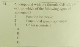 34.
A compound with the formula CaHiO, can
exhibit which of the following types of
isomerism?
Position isomerism
Functional group isomerism
Chain isomerism
A
B
D
23
