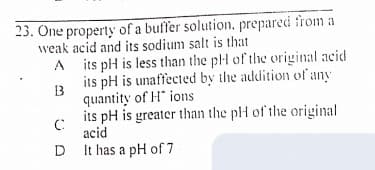 23. One property of a buſfer solution, prepared from a
weak acid and its sodium salt is that
A its pH is less than the plH of the original acid
its pH is unaffected by the addition of any
1B
quantity of H ions
its pH is greater than the plH of the original
acid
It has a pH of 7
D
