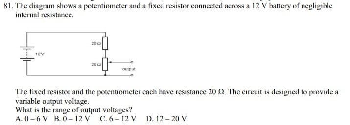 81. The diagram shows a potentiometer and a fixed resistor connected across a 12 V battery of negligible
internal resistance.
202
12V
202
output
The fixed resistor and the potentiometer each have resistance 20 2. The circuit is designed to provide a
variable output voltage.
What is the range of output voltages?
A. 0 -6 V B. 0 – 12 V C. 6 - 12 V
D. 12 – 20 V
