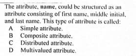 The attribute, name, could be structured as an
attribute consisting of first name, middle initial,
and last name. This type of attribute is called:
A Simple attribute.
B
A
B Composite attribute.
C Distributed attribute.
D Multivalued attribute.
