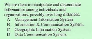We use them to manipulate and disseminate
information among individuals and
organizations, possibly over long distances.
A Management Information System
B Information & Communication System.
C Gcographic Information System
Data Communication System.
D
