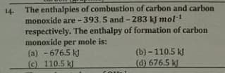 The enthalpies of combustion of carbon and carbon
monoxide are -393.5 and - 283 kJ mol-1
respectively. The enthalpy of formation of carbon
monoxide per mole is:
(a) - 676.5 k)
() 110.5 k)
14-
(b) - 110.5 kJ
(d) 676.5 k
