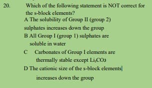 20.
Which of the following statement is NOT correct for
the s-block elements?
A The solubility of Group II (group 2)
sulphates increases down the group
B All Group I (group 1) sulphates are
soluble in water
Carbonates of Group I elements are
thermally stable except Li,CO3
D The cationic size of the s-block elements
increases down the group

