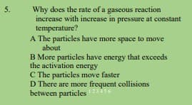 5.
Why does the rate of a gaseous reaction
increase with increase in pressure at constant
temperature?
A The particles have more space to move
about
B More particles have energy that exceeds
the activation energy
C The particles move faster
D There are more frequent collisions
between particles456
