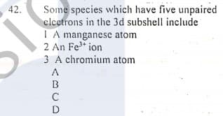 Some species which have five unpaired
clcetrons in the 3d subshell include
I A manganese atom
2 An Fe* ion
3 A chromium atom
42.
A
B
C
D
