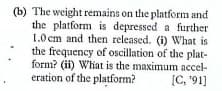 (b) The weight remains on the platform and
the platform is depressed a further
1.0cm and then released. (i) What is
the frequency of oscillation of the plat-
form? (ii) What is the maximum accel-
eration of the platform?
[C, '91]
