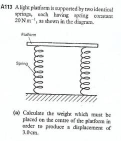 A113 Alight platform is supported by two identica!
springs, each having
20Nm, as shown in the diagram.
spring constant
Flatform
Spring
(a) Calculate the weight which must be
placed on the centre of the platform in
order to produce a displacement of
3.0 cm.
