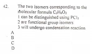 The two isomers corresponding to the
iholecular formula C3H&O2
! can be distinguished using PC!s
2 are functional group isomers
3 will undergo condensation reaction
42.
<BCD
