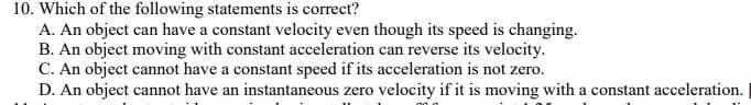10. Which of the following statements is correct?
A. An object can have a constant velocity even though its speed is changing.
B. An object moving with constant acceleration can reverse its velocity.
C. An object cannot have a constant speed if its acceleration is not zero.
D. An object cannot have an instantaneous zero velocity if it is moving with a constant acceleration.
