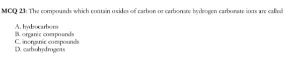 MCQ 23: The compounds which contain oxides of carbon or carbonate hydrogen carbonate ions are called
A. hydrocarbons
B. organic compounds
C. inorganic compounds
D. carbohydrogens
