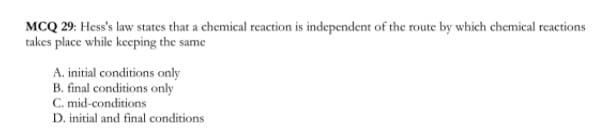 MCQ 29: Hess's law states that a chemical reaction is independent of the route by which chemical reactions
takes place while keeping the same
A. initial conditions only
B. final conditions only
C. mid-conditions
D. initial and final conditions
