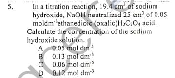 In a titration reaction, 19.4 cm³ of sodium
hydroxide, NaOH neutralized 25 cm' of 0.05
moldm'ethanedioic (oxalic)H2C;O4 acid.
Calculate the concentration of the sodium
hydroxide solution.
A 0.05 mol dn
B 0.13 mol dm
C 0.06 mol dm
D
5.
0.12 mol dm
