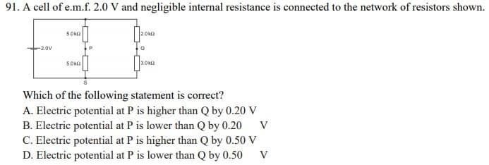 91. A cell of e.m.f. 2.0 V and negligible internal resistance is connected to the network of resistors shown.
5.0ka
2.0k
-2.0V
3.0k
Which of the following statement is correct?
A. Electric potential at P is higher than Q by 0.20 V
B. Electric potential at P is lower than Q by 0.20 V
C. Electric potential at P is higher than Q by 0.50 V
D. Electric potential at P is lower than Q by 0.50
V
