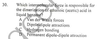 Which intermolecular force is responsible for
the dimerization of ethanoic (acetic) acid in
liquid benzene?
A Van der Waals forces
B Dipole-dipole attractions
C Hydrogen bonding
D Permanent dipole-dipole attraction
30.
