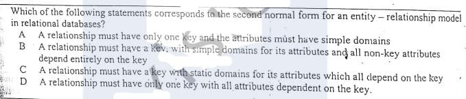 Which of the following statements corresponds to the second normal form for an entity - relationship model
in relational databases?
A relationship must have only one key and the attributes můst have simple donains
B A relationship must have a Kev, with simple domains for its attributes and all non-key attributes
depend entirely on the key
A relationship must have a key with static domains for its attributes which all depend on the key
A relationship must have only one key with all attributes dependent on the key.
A.
D
