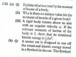 1.90 (a) () Explain what is meant by the moment
ef inertia of a body.
(ii) Whay is there no unique value for the
moment of inertia of a given body?
(iii) A rigid body rotates about an axis
with an angular velocity o. If the
relevant moment of inertia of the
body is 1, thow that its rotational
kinetic energy is lo.
(b) (i) A motor car is designed to run off
the rotational kinetic energy stored
in a flywheel in the car. The flywheel
