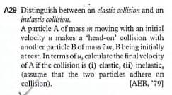A29 Distinguish between an elastic collision and an
inelastic collision.
A particle A of mass moving with an initial
velocity u makes a 'head-on' collision with
another particle Bof mass 2m, B being initially
at rest. In terms of u, calculate the final velocity
of A if the collision is (i) elastic, (ii) inelastic,
(assume that the two particles adhere on
collision).
[AEB, '79]
