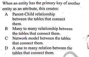When an entity has the primary key of another
entity as an attribute, this creates:
A Parent-Child relationship
between the tables that connect
them.
B Many to many relationship between
the tables that connect them.
C Network model between the tables
that connect them.
D A one to many relation between the
tables that connect them.

