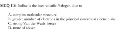 MCQ 116: Iodine is the least volatile Halogen, due to
A. complex molecular structure
B. greater number of electrons in the principal outermost electron shell
C. strong Van der Waals forces
D. none of above
