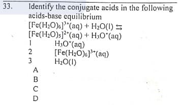 33.
Identify the conjugate acids in the following
acids-base equilibrium
[Fe(H2O)6]"(aq) + H2O(I) S
[Fe(H2O)s]?"(aq) + H3O°(aq)
H,O*(aq)
[Fe(H2O)}*(aq)
H2O(I)
2
3
ABCD
