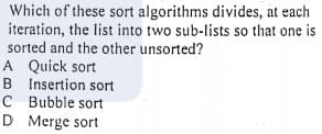 Which of these sort algorithms divides, at each
iteration, the list into two sub-lists so that one is
sorted and the other unsorted?
A Quick sort
B Insertion sort
C Bubble sort
D Merge sort
