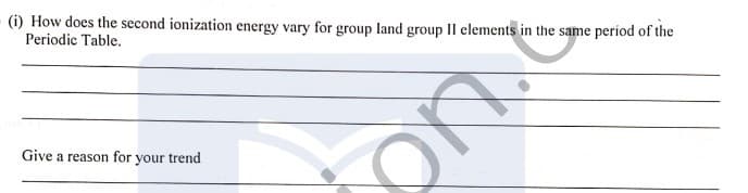 (i) How does the second ionization energy vary for group land group II elements in the same period of the
Periodic Table.
Give a reason for your trend
ont
