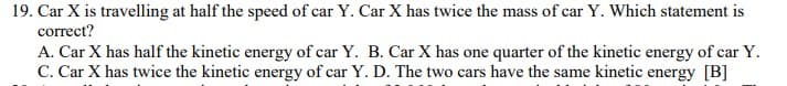 19. Car X is travelling at half the speed of car Y. Car X has twice the mass of car Y. Which statement is
correct?
A. Car X has half the kinetic energy of car Y. B. Car X has one quarter of the kinetic energy of car Y.
C. Car X has twice the kinetic energy of car Y. D. The two cars have the same kinetic energy [B]
