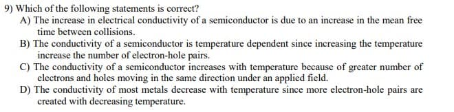 9) Which of the following statements is correct?
A) The increase in electrical conductivity of a semiconductor is due to an increase in the mean free
time between collisions.
B) The conductivity of a semiconductor is temperature dependent since increasing the temperature
increase the number of electron-hole pairs.
C) The conductivity of a semiconductor increases with temperature because of greater number of
electrons and holes moving in the same direction under an applied field.
D) The conductivity of most metals decrease with temperature since more electron-hole pairs are
created with decreasing temperature.
