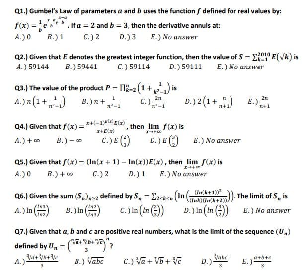 Q1.) Gumbel's Law of parameters a and b uses the function f defined for real values by:
1 -a
f(x) =eb
. If a = 2 and b = 3, then the derivative annuls at:
A.) 0
B.) 1
C.) 2
D.) 3
E.) No answer
Q2.) Given that E denotes the greatest integer function, then the value of S = E01° E(VK) is
A.) 59144
B.) 59441
C.) 59114
D.) 59111
E.) No answer
1
Q3.) The value of the product P = II=2 (1+
is
<%3D2
k2-
A.) n(1+ n-1
D.) 2 (1+)
B.)n+ 2-1
2n
2n
C.)
n2-1
E.).
n+1
n+1.
x+(-1)E(x) E(x)
x+E(x)
Q4.) Given that f(x) =
then lim f(x) is
A.) + o
B.) – o
C.) E )
D.) E )
E.) No answer
Q5.) Given that f(x) = (In(x + 1) – In(x))E(x), then lim f(x) is
A.) 0
B.) + o
C.) 2
D.)1
E.) No answer
(In(k+1))2
Q6.) Given the sum (S„)n22 defined by S, = E2sksn (In ( ).
C.) In (In )
The limit of S, is
(Ink)(In(k+2))
(In2
A.) In ()
B.) In
In3.
D.) In (In )
E.) No answer
Q7.) Given that a, b and c are positive real numbers, what is the limit of the sequence (Un)
Va+Vb+Vc
defined by Un
3
Vabc
a+b+c
A.)
B.) Vabc
C.) Va + V5 + Vc
D.)
3
E.)-
3
3
