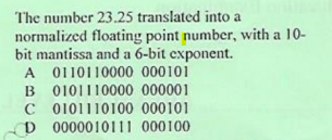 The number 23.25 translated into a
normalized floating point number, with a 10-
bit mantissa and a 6-bit exponent.
A 0110110000 000101
B 0101110000 000001
C 0101110100 000101
D 0000010111 000100
