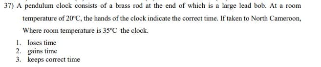 37) A pendulum clock consists of a brass rod at the end of which is a large lead bob. At a room
temperature of 20°C, the hands of the clock indicate the correct time. If taken to North Cameroon,
Where room temperature is 35°C the clock.
1. loses time
2. gains time
3. keeps correct time
