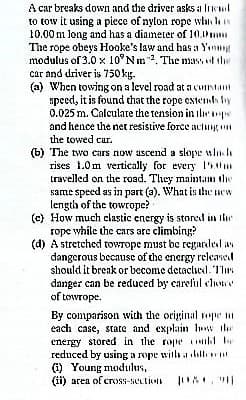 A car breaks down and the driver asks a likul
to tow it using a piece of nylon rope whin hs
10.00 m long and has a diameter of 10.1m
The rope obeys Hooke's law and has a Yınm
modulus of 3.0 x 10°Nm. The mass l the
car and driver is 750 kg.
(a) When towing on a level road ata cuntant
speed, it is found chat the rope cstemth by
0.025 m. Calculate the tension in iliepe
and hence the net resistive force aclug
the towed car.
(6) The two cars now ascend a slope ulnh
rises 1.0m vertically for every 50m
travelled on the road. They maintan the
same speed as in part (a). What is the new
length of the towrope?
(c) How much clastic energy is storcd in Ihr
rope while the cars are climbing?
(d) A stretched towrope must be regarded av
dangerous because of the energy released
should it brenk or become detaclied. 1lırs
danger can be reduced by careful clowe
of towrope.
By comparison with the original rope m
each case, state and explain Iw the
energy stored in the rope k be
reduced by using a rope with a lbll
(1) Young modulus,
(li) area of crooss-section
