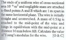 The ends of a uniform wire of cross-sectional
area 10 *m and negligible mass are attached
to fixed points A and B which are 1 m apart in
the same horizontal plane. The wire is initially
straight and unstretched. A mass of 0.5 kg is
attached to the mid-point of the wire and
hangs in equilibrium with the mid-point at a
distance 10 mm below AB. Calculate the value
of Young's modulus for the wire. [O & C]
