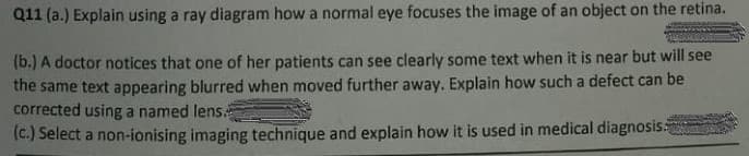 Q11 (a.) Explain using a ray diagram how a normal eye focuses the image of an object on the retina.
(b.) A doctor notices that one of her patients can see clearly some text when it is near but will see
the same text appearing blurred when moved further away. Explain how such a defect can be
corrected using a named lens
(c.) Select a non-ionising imaging technique and explain how it is used in medical diagnosis
