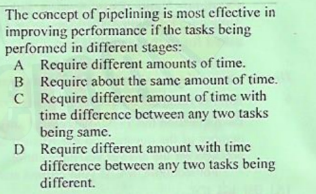 The concept of pipelining is most effective in
improving performance if the tasks being
performed in different stages:
A Require different amounts of time.
B Require about the same amount of time.
C Require different amount of time with
time difference between any two tasks
being same.
D Require different amount with time
difference between any two tasks being
different.
