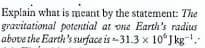 Explain what is meant by the statement: The
gravitational potential at vne Earth's radius
above the Earth's surface is -31.3 x 10°J kg.
