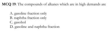 MCQ 19: The compounds of alkanes which are in high demands are
A. gasoline fraction only
B. naphtha fraction only
C. gasohol
D. gasoline and naphtha fraction
