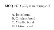 MCQ 107: CaCl, is an example of
A. Ionic bond
B. Covalent bond
C. Metallic bond
D. Dative bond
