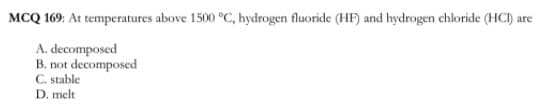 MCQ 169: At temperatures above 1500 °C, hydrogen fluoride (HF) and hydrogen chloride (HCI) are
A. decomposed
B. not decomposed
C. stable
D. melt
