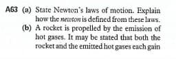 A63 (a) State Newton's laws of motion. Explain
how the newton is defined from these laws.
(b) A rocket is propelled by the emission of
hot gases. It may be stated that both the
rocket and the emitted hot gases each gain
