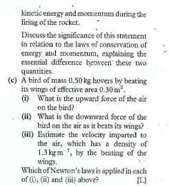 kinetic energy and momentum during the
firing of the rocket.
Discuss the significance of this statement
in relation to the laws of conservation of
energy and momentum, explaining the
essential difference hetween' these two
quantities.
(c) A bird of mass 0.50 kg hovers by beating
its wings of effective area 0.30 m?.
(i) What is the upward force of the air
on the bird?
(ii) What is the downward force of the
bird on the air as it beats its wings?
(ii) Estimate the velocity imparted to
the air, which has a density of
1.3 kg m ', by the beating of the
wings.
Which of Newton's laws is applied in each
of (i), (ii) and (ii) above?
[L]
