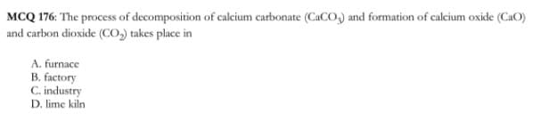 MCQ 176: The process of decomposition of calcium carbonate (CaCO,) and formation of calcium oxide (CaO)
and carbon dioxide (CO, takes place in
A. furnace
B. factory
C. industry
D. lime kiln
