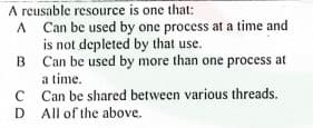 A reusable resource is one that:
A Can be used by one process at a time and
is not depleted by that use.
B Can be used by more than one process at
a time.
C Can be shared between various threads.
D All of the above.
