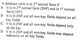 A database table is in 3rd normal form if
A It is in 2nd normal form (2NF) and in 1" normal
form(INF)
B It is in 2NF and all non-key fields depend on all
key fields
C t is in 2NF and all non-key fields depend only
on the key
D It is in 2NF and all non-key fields may depend
indirectly on all key fields.
