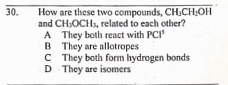 How are these two compounds, CH3CH;OH
and CH3OCH3, related to each other?
A They both react with PCI
B They are allotropes
C They both form hydrogen bonds
D They are isomers
30.
