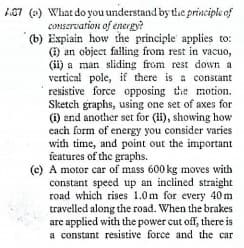 67 (e) What do you understand by tdhe principle of
conServation of energy?
(b) Expiain how the principle applies to:
(1) an object falling from rest in vacuo,
(ii) a man sliding from rest down a.
vertical pole, if there is a constant
resistive force opposing the motion.
Sketch graphs, using one set of axes for
(i) and another set for (i), showing how
each form of energy you consider varies
with time, and point out the important
features of the graphs.
(c) A motor car of mass 600 kg moves with
constant speed up an inclined straight
road which rises 1.0m for every 40m
travelled along the road. When the brakes
are applied with the power cut off, there is
a constant resistive force and the car
